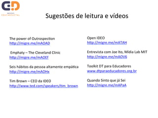 Sugestões 
de 
leitura 
e 
vídeos 
The 
power 
of 
OutrospecTon 
hJp://migre.me/mAOAD 
Emphaty 
– 
The 
Cleveland 
Clinic 
hJp://migre.me/mAOEf 
Seis 
hábitos 
da 
pessoa 
altamente 
empáTca 
hJp://migre.me/mAOHx 
Tim 
Brown 
– 
CEO 
da 
IDEO 
hJp://www.ted.com/speakers/Tm_brown 
Open 
IDEO 
hJp://migre.me/mATAH 
Entrevista 
com 
Joe 
Ito, 
Mídia 
Lab 
MIT 
hJp://migre.me/mAOV6 
Toolkit 
DT 
para 
Educadores 
www.dtparaeducadores.org.br 
Quando 
Sinto 
que 
já 
Sei 
hJp://migre.me/mAPaA 
 