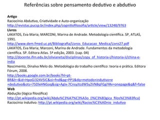 Referências 
sobre 
pensamento 
deduTvo 
e 
abduTvo 
ArNgo 
Raciocínio 
AbduTvo, 
CriaTvidade 
e 
Auto-­‐organização 
hJp://revistas.pucsp.br/index.php/cogniTofilosofia/arTcle/view/13248/9763 
Livros 
LAKATOS, 
Eva 
Maria; 
MARCONI, 
Marina 
de 
Andrade. 
Metodologia 
cienxfica. 
SP, 
ATLAS, 
1991. 
hJp://www.dem.fmed.uc.pt/Bibliografia/Livros_Educacao_Medica/Livro27.pdf 
LAKATOS, 
Eva 
Maria; 
Marconi, 
Marina 
de 
Andrade. 
Fundamentos 
da 
metodologia 
cienxfica. 
SP. 
Editora 
Atlas. 
5ª 
edição, 
2003. 
(cap. 
04) 
hJp://docente.ifrn.edu.br/olivianeta/disciplinas/copy_of_historia-­‐i/historia-­‐ii/china-­‐e-­‐ 
india 
Nascimento, 
Dinalva 
Melo 
do. 
Metodologia 
do 
trabalho 
cienxfico: 
teoria 
e 
práTca. 
Editora 
Fórum, 
2008. 
hJp://books.google.com.br/books?hl=pt-­‐ 
BR&lr=&id=HpoGi324VSIC&oi=fnd&pg=PP1&dq=metodo+induTvo+e 
+deduTvo&ots=75DlxHNGoq&sig=AgIx-­‐7CnsyJtcdWSy2VN8qFGgiY#v=onepage&q&f=false 
Web 
Abdução 
(lógica 
filosófica) 
hJp://pt.wikipedia.org/wiki/Abdu%C3%A7%C3%A3o_(l%C3%B3gica_filos%C3%B3fica) 
Raciocínio 
InduTvo: 
hJp://pt.wikipedia.org/wiki/Racioc%C3%ADnio_induTvo 
 
