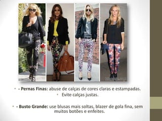 • - Pernas Finas: abuse de calças de cores claras e estampadas.
• Evite calças justas.
• - Busto Grande: use blusas mais soltas, blazer de gola fina, sem
muitos botões e enfeites.
 