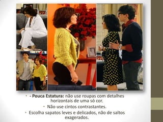 • - Pouca Estatura: não use roupas com detalhes
horizontais de uma só cor.
• Não use cintos contrastantes.
• Escolha sapatos leves e delicados, não de saltos
exagerados.
 