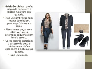 • - Mais Gordinhas: prefira
calças de corte reto e
blazers na altura dos
quadris.
• Não use ombreiras nem
roupas com bolsos
grandes próximos aos
seios.
• Use apenas peças com
listras verticais e
estampas pequenas com
fundo escuro.
• Cores escuras disfarçam
o excesso de peso e
túnicas e camisões
escondem a cintura e os
quadris.
• Não use cintos.
 