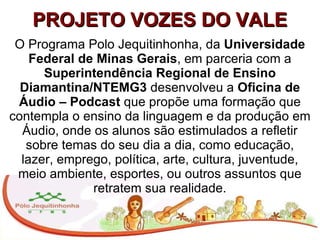 PROJETO VOZES DO VALE O Programa Polo Jequitinhonha, da  Universidade Federal de Minas Gerais , em parceria com a  Superintendência Regional de Ensino Diamantina/NTEMG3  desenvolveu a  Oficina de Áudio – Podcast  que propõe uma formação que contempla o ensino da linguagem e da produção em Áudio, onde os alunos são estimulados a refletir sobre temas do seu dia a dia, como educação, lazer, emprego, política, arte, cultura, juventude, meio ambiente, esportes, ou outros assuntos que retratem sua realidade. 