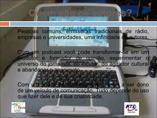 Quem são os autores?
Pessoas comuns, emissoras tradicionais de rádio,
empresas e universidades, uma infinidade de autores.

Com um podcast você pode transformar-se em um
produtor e formador de opinião, experimentar o
universo do jornalista, do locutor, do agitador cultural
e abandonar o anonimato.

Com um pouco de conhecimento, passa a ser dono
de um veículo de comunicação. Tudo depende do uso
que fizer dele e de sua criatividade.
 
