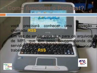 Como funciona o Podcast?

 você precisará conhecer uma inovação
 chamada RSS.
 Em vez de enviar para lá e para cá arquivos
 de MP3, que têm peso, ocupam banda de
 servidor, tornam sua conexão lenta, você
 trabalha com o RSS.
 