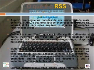 O que é o RSS?
               facilita a distribuição de seus programas.


   Arquivo que segue os padrões de um formato ainda mais
    genérico, o XML, e traz uma lista de endereços de arquivos na
    internet, (links para estes arquivos, e algumas informações
    relacionadas a eles).

   Conhecido como "feed", que em inglês significa alimentar e
    nutrir. Podemos dizer que ele nutre o computador do
    assinante. Há feeds em podcasts, blogs, flogs, vlogs e
    noticiários.

   Muito utilizado para enviar ao computador pessoal as notícias
    mais recentes. Você escolhe os assuntos que interessam, os
    sites que deseja assinar e recebe somente o que selecionou.
    Não é preciso ir até os sites que costuma consultar e ler uma
    quantidade enorme de notícias até descobrir o que é
    importante no meio de tantas informações.

   Entrega apenas o que você elegeu como relevante. Com o
 