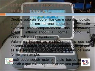 Tenho que me preocupar com
Direitos autorais ?
 Direitos autorais sobre músicas e sua distribuição
 encontram-se em terreno mutante; a pressão
 exercida pelo comportamento dos internautas
 acaba influenciando a forma como se
 desenvolvem as regras.
 Valem na internet as restrições legais que se
 aplicam a outros veículos de comunicação, já que
 as leis tratam de princípios e condutas de uma
 forma mais ampla.
 Você pode seguir este princípio básico quando
 decidir o que vai tocar ou falar em seu podcast.
 