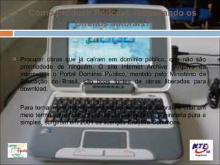 Como produzir Podcast, respeitando os
                Direitos autorais?


   Procurar obras que já caíram em domínio público, que não são
    propriedade de ninguém. O site Internet Archive (Arquivo da
    Internet) e o Portal Domínio Público, mantido pelo Ministério da
    Educação do Brasil, são boas fontes de obras liberadas para
    download.

   Para tornar mais flexível a legislação de direitos autorais e criar um
    meio termo entre "todos os direitos reservados" e a pirataria pura e
    simples, surgiram em 2001 as licenças Creative Commons.
 