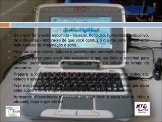 Dicas para fazer um bom podcast
    Programas de rádio são os ancestrais do podcast. Com eles, você aprende algumas coisas sobre
                                   encantar e fidelizar o ouvinte.




   Seja qual for o estilo escolhido - musical, noticioso, humorístico, educativo,
    de entrevistas - lembre-se de que você conduz o ouvinte para um universo
    feito apenas de imaginação e sons.
   Faça um breve roteiro. Esboce o caminho que pretende seguir.
   O roteiro serve para você não esquecer o que vai falar e contribui para
    eliminar parte daqueles “ahns”. Ajuda também no cálculo do tempo do
    programa.
   Prepare a conversa. Antes de convidar alguém para uma entrevista,
    estude o assunto abordado, prepare a pauta como um bom jornalista faz.
   Fuja das perguntas óbvias e, ao mesmo tempo, dê ao ouvinte que nada
    sabe sobre o tema a oportunidade de se interessar pela conversa.
   Apresente o convidado e explique por que vale a pena ouvi-lo. Não o
    atropele, ouça o que ele diz.
 