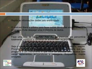    Repita as informações dadas pelo entrevistado .

   O podcast libera o público para fazer outras atividades enquanto ouve o
    programa. Evite despejar uma avalanche de dados.

   Faça uma lista de perguntas, mas não se preocupe em percorrê-la
    totalmente, conduza a conversa de acordo com as respostas.

   Seja o maestro dos ritmos. Não tenha pressa, não fale rápido, respire.
    Procure quebrar a monotonia em termo de ritmos. Imagine que seu
    programa é um instrumento e que você vai executar uma música com
    vários andamentos, temperaturas e paisagens. Surpreenda, inspire
    emoções.
 