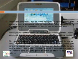    Procure ser redundante, mas de forma inteligente. A repetição existe para
    assegurar que a mensagem seja compreendida. Refine o programa na
    edição. Na edição você pode brilhar, mesmo sem ser um bom técnico.

   Identifique os pontos fortes e procure valorizá-los. Elimine ruídos,
    acrescente som de fundo, corte momentos de silêncio, equalize a música.

   São muitos os recursos. Não use todos ao mesmo tempo, não crie um
    carro alegórico de efeitos. O fade-in e o fade-out são ótimos para
    transições suaves, para começar e terminar um trecho falado ou uma
    música. Quando tiver captado um bom material, é preferível criar mais de
    um episódio com ele, para poder trabalhar as idéias e os sons com
    carinho.
 