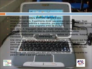    Como uma boa moldura, a vinheta valoriza a obra.
   Arrume um parceiro. Experimente dividir seu podcast com um amigo. Duas
    vozes diferentes (feminina e masculina, por exemplo) dão mais colorido ao
    programa. Ouça o novo programa antes de divulgá-lo.
   Seja claro. A linguagem deve ser muito simples. Use frases na ordem
    direta, empreste o jeito de falar do dia-a-dia para colorir suas idéias.
   Converse diretamente com o ouvinte. Use verbos no presente, busque
    intimidade. É uma conversa entre amigos.
   Crie clima com vinhetas. Vinheta é aquela pequena peça sonora que faz
    uma intervenção rápida no programa. Na abertura, ajuda o ouvinte a
    identificar que o programa está começando. No meio do episódio de seu
    podcast, ela previne o ouvinte sobre uma mudança - de assunto, direção,
    tom.
   Você pode criar vinhetas para abrir um novo bloco no meio do programa ou
    para comentar o que outra pessoa disse.
 