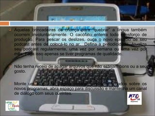    Aquelas brincadeiras de criança para “quebrar” a língua também
    ocorrem involuntariamente. O cacófato enterra todo o esforço de
    produção. Para pescar os deslizes, ouça o novo episódio de seu
    podcast antes de colocá-lo no ar. Defina a periodicidade. Atualize
    seu podcast regularmente, uma vez por semana ou uma vez por
    mês. Faça isso apenas se tiver programas de qualidade.

   Não tenha receio de apagar arquivos que não estejam bons ou a seu
    gosto.

   Monte um blog. Na página pessoal, acrescente dados sobre os
    novos programas, abra espaço para discussão e mantenha um canal
    de diálogo com seus ouvintes.
 