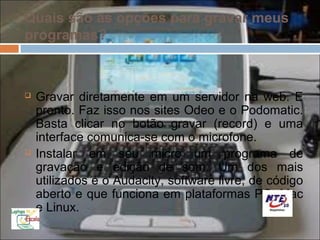 Quais são as opções para gravar meus
programas?



   Gravar diretamente em um servidor na web. E
    pronto. Faz isso nos sites Odeo e o Podomatic.
    Basta clicar no botão gravar (record) e uma
    interface comunica-se com o microfone.
   Instalar em seu micro um programa de
    gravação e edição de som. Um dos mais
    utilizados é o Audacity, software livre, de código
    aberto e que funciona em plataformas PC, Mac
    e Linux.
 