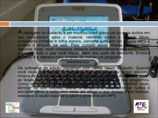 A vantagem do Audacity é ser intuitivo. Você grava um ou mais áudios em
seu computador, edita o material, retirando ruídos e usando filtros,
acrescenta vinhetas e trilha sonora, converte tudo em um arquivo MP3 e
publica o arquivo na web. Para cumprir essas etapas, precisa Com
algumas dicas, você consegue utilizá-lo satisfatoriamente.seu computador,
gravando tudo o que você disser, além dos sons do ambiente. Embora
limitada, é a maneira mais simples de montar um programa.

Os softwares de edição trabalham com várias faixas de áudio. Quando
você inicia a gravação, o programa cria uma faixa. Se quiser adicionar
música de fundo, ele cria outra, e assim sucessivamente. Ao acionar “play”,
as faixas são mixadas e você pode ouvir o resultado do que programou.
Como elas são independentes, é possível trabalhar o material bruto,
eliminar ou unir trechos, alterar o tempo e o volume, retirar ruídos e
adicionar filtros a cada uma delas até atingir o que deseja. Para finalizar,
selecione a opção exportar e salve o programa em MP3.
 