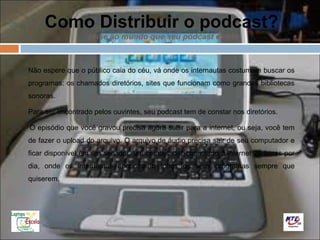 Como Distribuir o podcast?
                  avise ao mundo que seu podcast existe



Não espere que o público caia do céu, vá onde os internautas costumam buscar os
programas: os chamados diretórios, sites que funcionam como grandes bibliotecas
sonoras.

Para ser encontrado pelos ouvintes, seu podcast tem de constar nos diretórios.

O episódio que você gravou precisa agora subir para a internet, ou seja, você tem
de fazer o upload do arquivo. O arquivo de áudio precisa sair de seu computador e
ficar disponível em um servidor, um computador conectado à internet 24 horas por
dia, onde os internautas encontrarão todos os seus programas sempre que
quiserem.
 