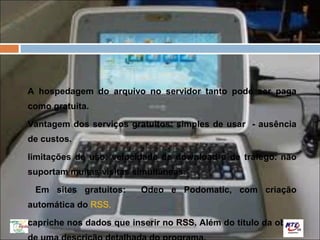 A hospedagem do arquivo no servidor tanto pode ser paga
como gratuita.

Vantagem dos serviços gratuitos: simples de usar - ausência
de custos.

limitações de uso: velocidade de download e de tráfego. não
suportam muitas visitas simultâneas.

 Em sites gratuitos:      Odeo e Podomatic, com criação
automática do RSS.

capriche nos dados que inserir no RSS. Além do título da obra,
 