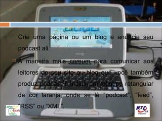 Crie uma página ou um blog e anuncie seu
    podcast ali.
   A maneira mais comum para comunicar aos
    leitores de seu site ou blog que você também
    produz podcast é incluir um logotipo retangular
    de cor laranja, onde se lê “podcast”, “feed”,
    “RSS” ou “XML”.
 