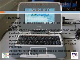 O que queremos com esta
               Oficina?
Objetivos
     Analisar as possibilidades de uso do podcast na
    educação.
   Refletir sobre a contribuição de cada pessoa como valor
    inestimável para a troca de conhecimento e os
    princípios de igualdade.
   Apresentar alguns conceitos básicos para que o
    controle da comunicação seja compartilhado com cada
    internauta.
   Apresentar ferramentas de produção e publicação de
    áudio acessíveis na rede .
 