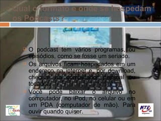 Qual o formato e onde se hospedam
os Podcasts?


     O podcast tem vários programas, ou
      episódios, como se fosse um seriado.
     Os arquivos ficam hospedados em um
      endereço na internet e, por download,
      chegam ao computador pessoal ou
      tocador.
     Você pode baixar o arquivo no
      computador, no iPod, no celular ou em
      um PDA (computador de mão). Para
      ouvir quando quiser.
 