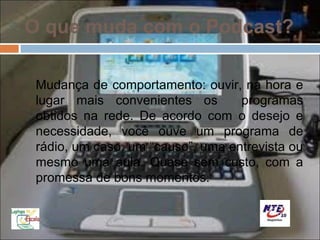O que muda com o Podcast?

 Mudança de comportamento: ouvir, na hora e
 lugar mais convenientes os        programas
 obtidos na rede. De acordo com o desejo e
 necessidade, você ouve um programa de
 rádio, um caso, um “causo”, uma entrevista ou
 mesmo uma aula. Quase sem custo, com a
 promessa de bons momentos.
 