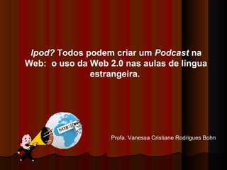 Ipod? Todos podem criar um Podcast na
Web: o uso da Web 2.0 nas aulas de língua
estrangeira.
Profa. Vanessa Cristiane Rodrigues Bohn
 