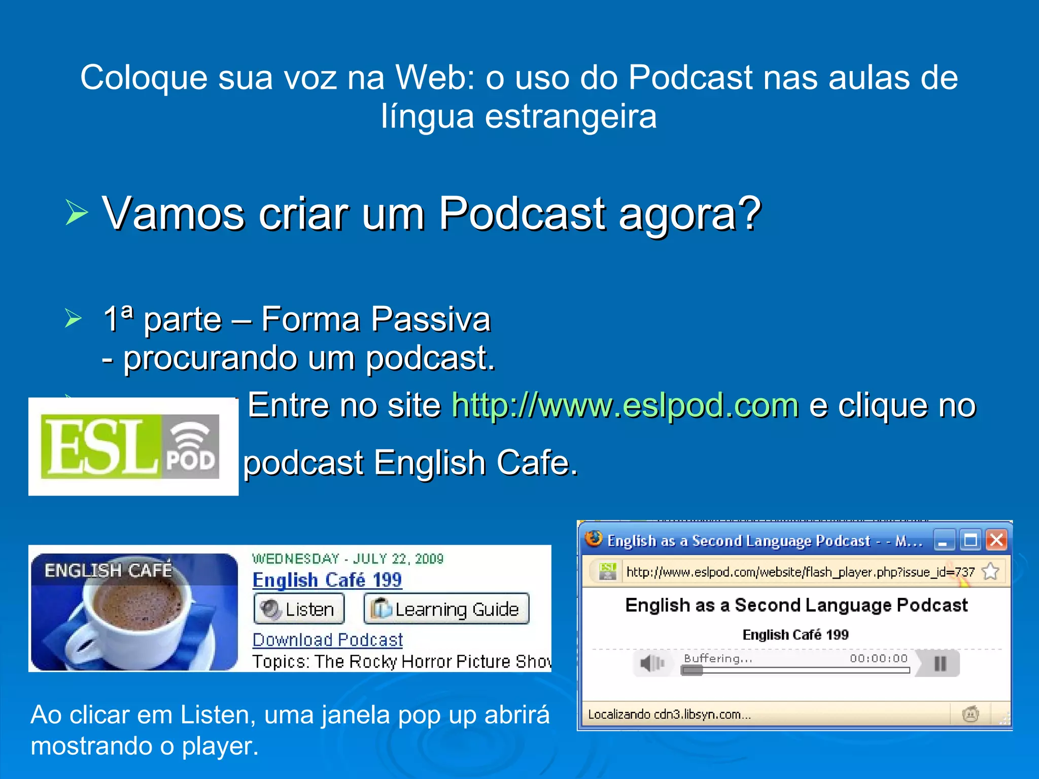 Vamos criar um Podcast agora? 1ª parte – Forma Passiva - procurando um podcast. Entre no site  http://www.eslpod.com  e clique no podcast English Cafe. Coloque sua voz na Web: o uso do Podcast nas aulas de língua estrangeira Ao clicar em Listen, uma janela pop up abrirá mostrando o player. 