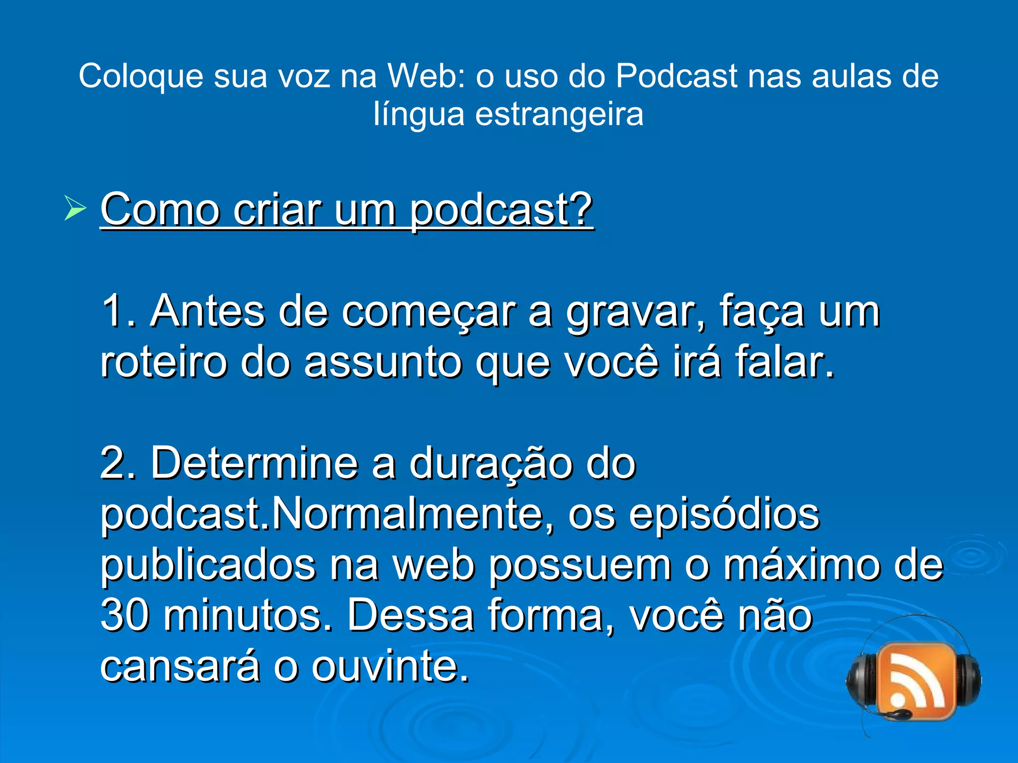 Coloque sua voz na Web: o uso do Podcast nas aulas de língua estrangeira Como criar um podcast? 1. Antes de começar a gravar, faça um roteiro do assunto que você irá falar. 2. Determine a duração do podcast.Normalmente, os episódios publicados na web possuem o máximo de 30 minutos. Dessa forma, você não cansará o ouvinte. 