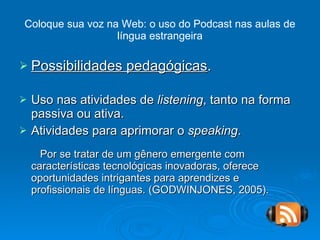 Coloque sua voz na Web: o uso do Podcast nas aulas de língua estrangeira Possibilidades pedagógicas . Uso nas atividades de  listening , tanto na forma passiva ou ativa. Atividades para aprimorar o  speaking . Por se tratar de um gênero emergente com características tecnológicas inovadoras, oferece oportunidades intrigantes para aprendizes e profissionais de línguas. (GODWINJONES, 2005). 