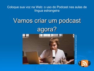 Vamos criar um podcast agora? Coloque sua voz na Web: o uso do Podcast nas aulas de língua estrangeira Fonte: www.katiajuliana.com.br/participe/ 
