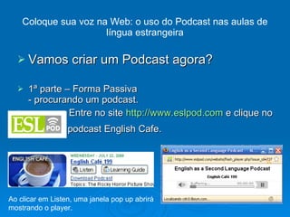 Vamos criar um Podcast agora? 1ª parte – Forma Passiva - procurando um podcast. Entre no site  http://www.eslpod.com  e clique no podcast English Cafe. Coloque sua voz na Web: o uso do Podcast nas aulas de língua estrangeira Ao clicar em Listen, uma janela pop up abrirá mostrando o player. 
