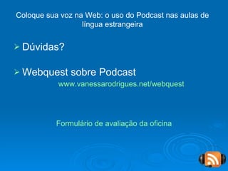 Dúvidas? Webquest sobre Podcast www.vanessarodrigues.net/webquest   Formulário de avaliação da oficina Coloque sua voz na Web: o uso do Podcast nas aulas de língua estrangeira 