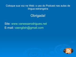 Obrigada! Site:  www.vanessarodrigues.net E-mail:  [email_address]   Coloque sua voz na Web: o uso do Podcast nas aulas de língua estrangeira 