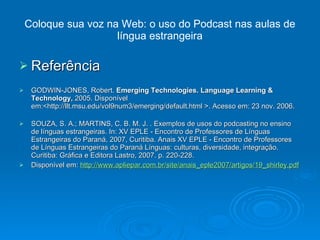 Coloque sua voz na Web: o uso do Podcast nas aulas de língua estrangeira Referência  GODWIN-JONES, Robert.  Emerging Technologies. Language Learning & Technology,  2005. Disponível em:<http://llt.msu.edu/vol9num3/emerging/default.html >. Acesso em: 23 nov. 2006. SOUZA, S. A.; MARTINS, C. B. M. J. . Exemplos de usos do podcasting no ensino de línguas estrangeiras. In: XV EPLE - Encontro de Professores de Línguas Estrangeiras do Paraná, 2007, Curitiba. Anais XV EPLE - Encontro de Professores de Línguas Estrangeiras do Paraná Línguas: culturas, diversidade, integração. Curitiba: Gráfica e Editora Lastro, 2007. p. 220-228. Disponível em:  http://www.apliepar.com.br/site/anais_eple2007/artigos/19_shirley.pdf 