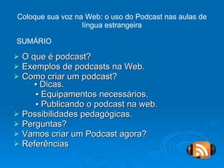 Coloque sua voz na Web: o uso do Podcast nas aulas de língua estrangeira O que é podcast? Exemplos de podcasts na Web. Como criar um podcast?   ▪ Dicas. ▪  Equipamentos necessários. ▪  Publicando o podcast na web. Possibilidades pedagógicas. Perguntas? Vamos criar um Podcast agora? Referências SUMÁRIO 