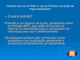 Coloque sua voz na Web: o uso do Podcast nas aulas de língua estrangeira O que é podcast? Podcast é um arquivo de áudio, geralmente salvo no formato MP3, que pode ser ouvido na Internet ou transferido para o computador do internauta para ouvir posteriormente. Os podcasts também são conhecidos como episódios e sua publicação geralmente é atualizada semanalmente ou diariamente. 