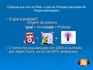 Coloque sua voz na Web: o uso do Podcast nas aulas de língua estrangeira O que é podcast?    Origem da palavra I pod  + broad cast  = Podcast O termo foi popularizado em 2004 e cunhado por Adam Curry, ex-VJ da MTV americana. + = 