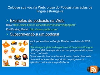 Coloque sua voz na Web: o uso do Podcast nas aulas de língua estrangeira Exemplos de podcasts na Web. BBC:  http://www.bbc.co.uk/worldservice/learningenglish/   PodCasting Brasil:  http://www.podbr.com/   Subscrevendo a um podcast Você pode utilizar o Google Reader com leitor de RSS. Ex: http://imagens.globoradio.globo.com/cbn/podcast/programas/cbn-esporte-clube.xml   (Código XML tem que abrir em um programa leitor para ouvir o podcast) Quando o site tiver um desses ícones, basta clicar nele para assinar e receber o podcast no programa ou aplicativo online de sua preferência. 