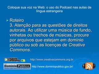 Coloque sua voz na Web: o uso do Podcast nas aulas de língua estrangeira Roteiro 3. Atenção para as questões de direitos autorais. Ao utilizar uma música de fundo, vinhetas ou trechos de músicas, procure por arquivos que estejam em domínio público ou sob as licenças de  Creative Commons. http://www.creativecommons.org.br http://www.dominiopublico.gov.br/ 
