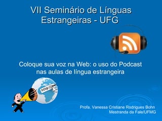 VII Seminário de Línguas Estrangeiras - UFG  Coloque sua voz na Web: o uso do Podcast nas aulas de língua estrangeira Profa. Vanessa Cristiane Rodrigues Bohn  Mestranda da Fale/UFMG 