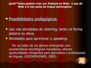 Possibilidades pedagógicas . Uso nas atividades de  listening , tanto na forma passiva ou ativa. Atividades para aprimorar o  speaking . Por se tratar de um gênero emergente com características tecnológicas inovadoras, oferece oportunidades intrigantes para aprendizes e profissionais de línguas. (GODWINJONES, 2005). Ipod?  Todos podem criar um  Podcast  na Web:  o uso da Web 2.0 nas aulas de língua estrangeira.   
