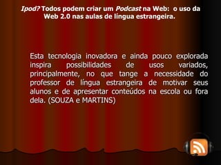 Esta tecnologia inovadora e ainda pouco explorada inspira possibilidades de usos variados, principalmente, no que tange a necessidade do professor de língua estrangeira de motivar seus alunos e de apresentar conteúdos na escola ou fora dela. (SOUZA e MARTINS) Ipod?  Todos podem criar um  Podcast  na Web:  o uso da Web 2.0 nas aulas de língua estrangeira.   