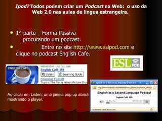 1ª parte – Forma Passiva   procurando um podcast. Entre no site  http://www.eslpod.com  e  clique no podcast English Cafe. Ao clicar em Listen, uma janela pop up abrirá mostrando o player. Ipod?  Todos podem criar um  Podcast  na Web:  o uso da Web 2.0 nas aulas de língua estrangeira.   