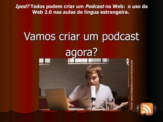 Vamos criar um podcast agora? Fonte: www.katiajuliana.com.br/participe/ Ipod?  Todos podem criar um  Podcast  na Web:  o uso da Web 2.0 nas aulas de língua estrangeira.   