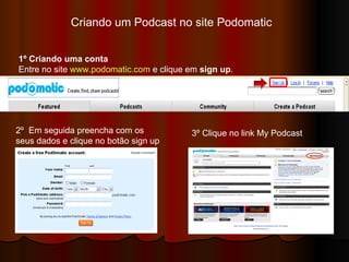 Criando um Podcast no site Podomatic  1º Criando uma conta Entre no site  www.podomatic.com  e clique em  sign up .  2º  Em seguida preencha com os  seus dados e clique no botão sign up 3º Clique no link My Podcast 