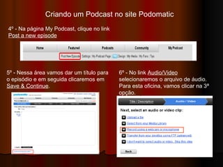 Criando um Podcast no site Podomatic  4º - Na página My Podcast, clique no link  Post a new episode 5º - Nessa área vamos dar um título para o episódio e em seguida clicaremos em  Save & Continue .  6º - No link  Audio/Video  selecionaremos o arquivo de áudio. Para esta oficina, vamos clicar na 3ª opção. 