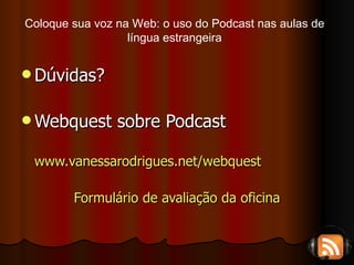 Dúvidas? Webquest sobre Podcast www.vanessarodrigues.net/webquest Formulário de avaliação da oficina Coloque sua voz na Web: o uso do Podcast nas aulas de língua estrangeira 