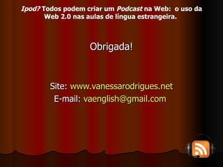 Obrigada! Site:  www.vanessarodrigues.net E-mail:  [email_address]   Ipod?  Todos podem criar um  Podcast  na Web:  o uso da Web 2.0 nas aulas de língua estrangeira.   