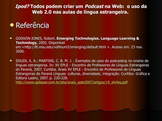 Referência  GODWIN-JONES, Robert.  Emerging Technologies. Language Learning & Technology,  2005. Disponível em:<http://llt.msu.edu/vol9num3/emerging/default.html >. Acesso em: 23 nov. 2006. SOUZA, S. A.; MARTINS, C. B. M. J. . Exemplos de usos do podcasting no ensino de línguas estrangeiras. In: XV EPLE - Encontro de Professores de Línguas Estrangeiras do Paraná, 2007, Curitiba. Anais XV EPLE - Encontro de Professores de Línguas Estrangeiras do Paraná Línguas: culturas, diversidade, integração. Curitiba: Gráfica e Editora Lastro, 2007. p. 220-228. http://www.apliepar.com.br/site/anais_eple2007/artigos/19_shirley.pdf Ipod?  Todos podem criar um  Podcast  na Web:  o uso da Web 2.0 nas aulas de língua estrangeira.   