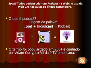 O que é podcast?    Origem da palavra I pod  + broad cast  = Podcast O termo foi popularizado em 2004 e cunhado por Adam Curry, ex-VJ da MTV americana. + = Ipod?  Todos podem criar um  Podcast  na Web:  o uso da Web 2.0 nas aulas de língua estrangeira.   