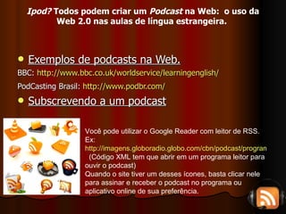 Exemplos de podcasts na Web. BBC:  http://www.bbc.co.uk/worldservice/learningenglish/   PodCasting Brasil:  http://www.podbr.com/   Subscrevendo a um podcast Você pode utilizar o Google Reader com leitor de RSS. Ex: http://imagens.globoradio.globo.com/cbn/podcast/programas/cbn-esporte-clube.xml   (Código XML tem que abrir em um programa leitor para ouvir o podcast) Quando o site tiver um desses ícones, basta clicar nele para assinar e receber o podcast no programa ou aplicativo online de sua preferência. Ipod?  Todos podem criar um  Podcast  na Web:  o uso da Web 2.0 nas aulas de língua estrangeira.   